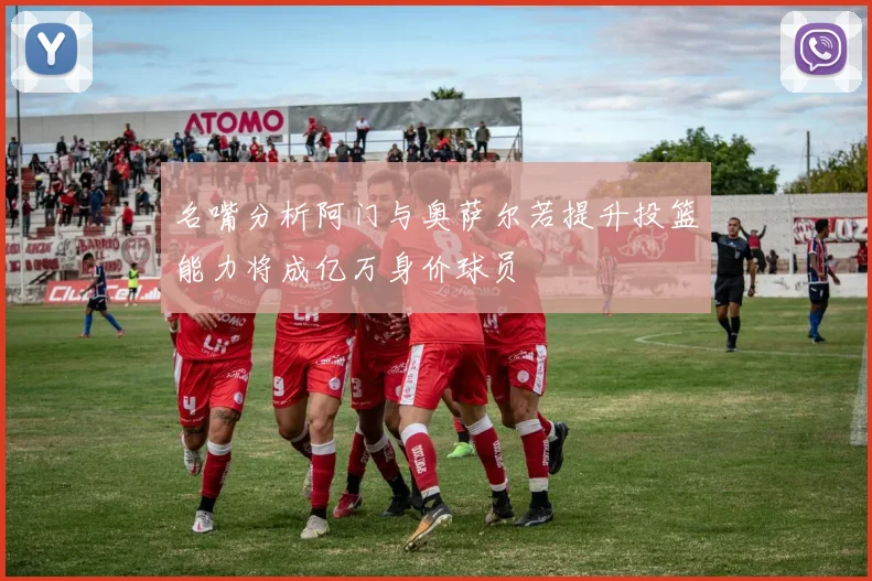 名嘴分析阿门与奥萨尔若提升投篮能力将成亿万身价球员