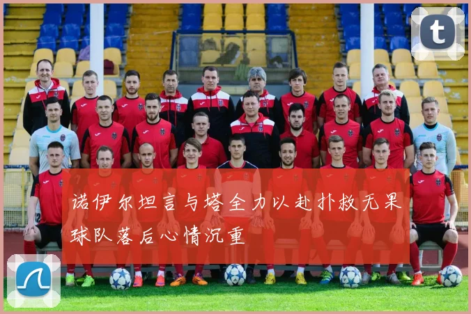 诺伊尔坦言与塔全力以赴扑救无果球队落后心情沉重