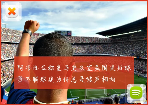 阿韦洛亚称皇马更衣室氛围良好球员不解球迷为何总是嘘声相向