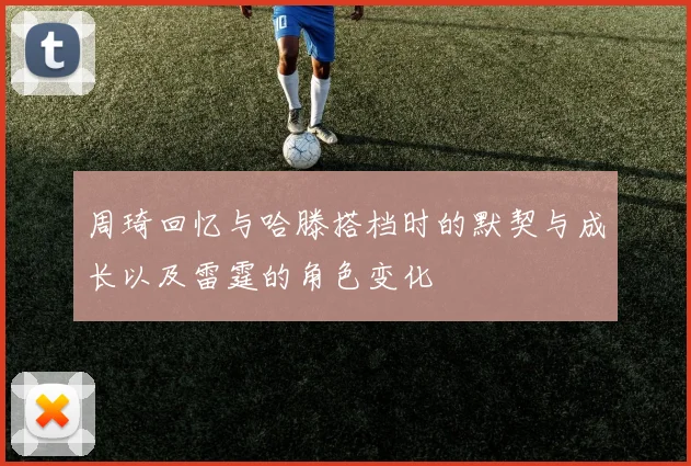 周琦回忆与哈滕搭档时的默契与成长以及雷霆的角色变化
