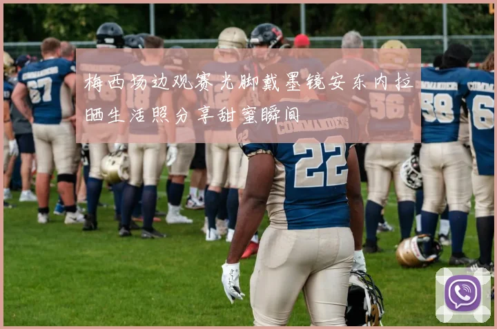梅西场边观赛光脚戴墨镜安东内拉晒生活照分享甜蜜瞬间