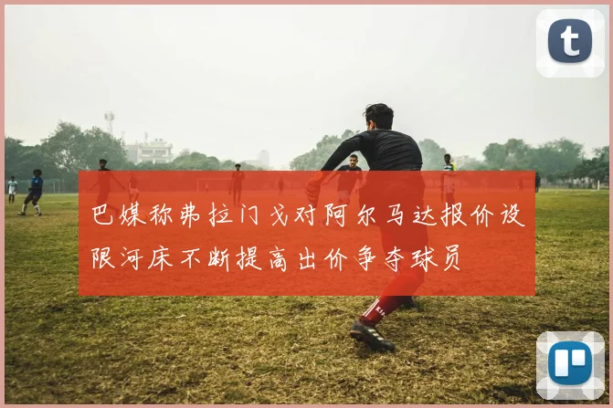 巴媒称弗拉门戈对阿尔马达报价设限河床不断提高出价争夺球员