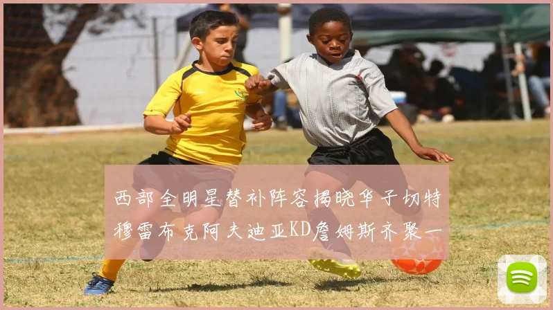 西部全明星替补阵容揭晓华子切特穆雷布克阿夫迪亚KD詹姆斯齐聚一堂
