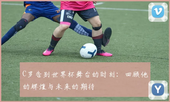 C罗告别世界杯舞台的时刻：回顾他的辉煌与未来的期待