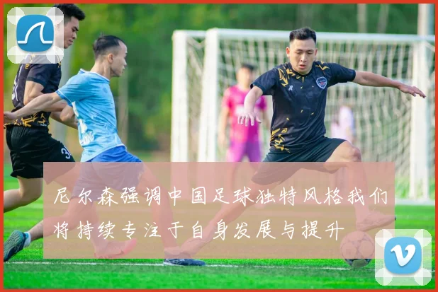 尼尔森强调中国足球独特风格我们将持续专注于自身发展与提升