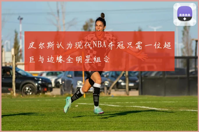 皮尔斯认为现代NBA夺冠只需一位超巨与边缘全明星组合
