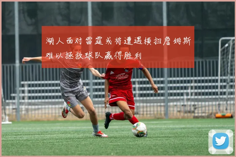 湖人面对雷霆或将遭遇横扫詹姆斯难以拯救球队赢得胜利