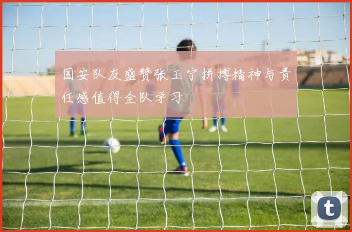 国安队友盛赞张玉宁拼搏精神与责任感值得全队学习
