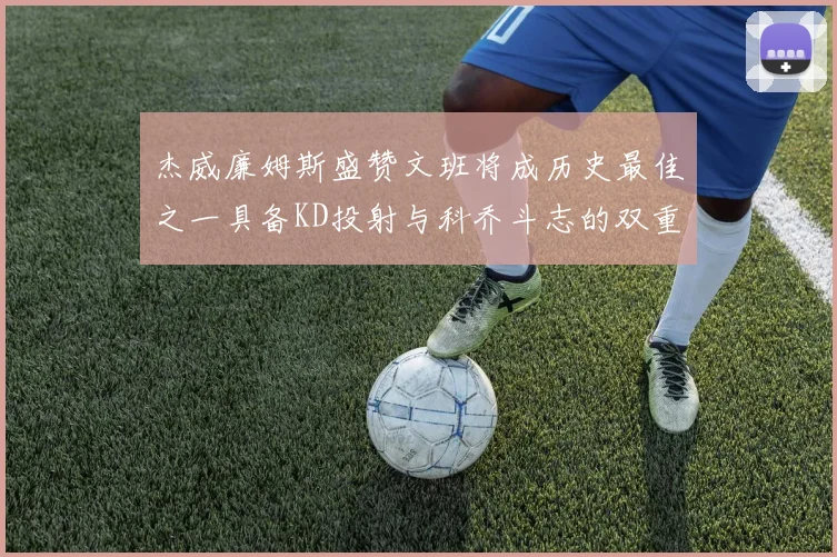 杰威廉姆斯盛赞文班将成历史最佳之一具备KD投射与科乔斗志的双重优势