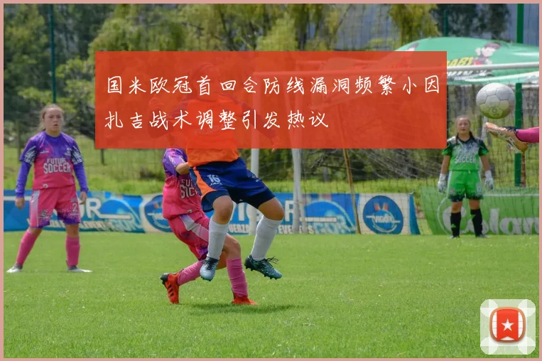 国米欧冠首回合防线漏洞频繁小因扎吉战术调整引发热议