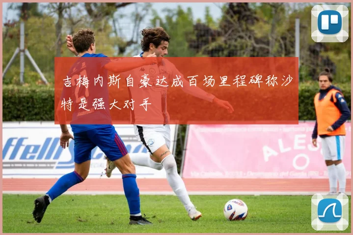 吉梅内斯自豪达成百场里程碑称沙特是强大对手