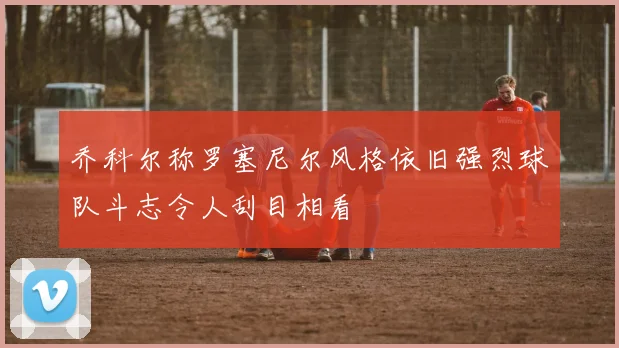 乔科尔称罗塞尼尔风格依旧强烈球队斗志令人刮目相看