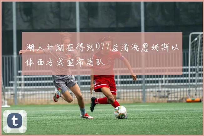 湖人计划在得到077后清洗詹姆斯以体面方式宣布离队
