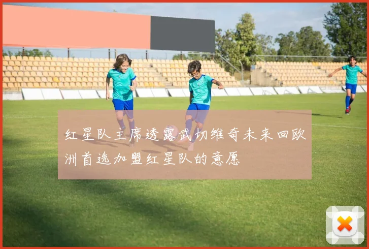 红星队主席透露武切维奇未来回欧洲首选加盟红星队的意愿