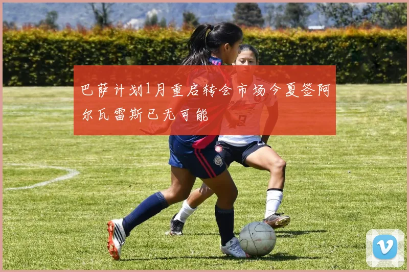 巴萨计划1月重启转会市场今夏签阿尔瓦雷斯已无可能