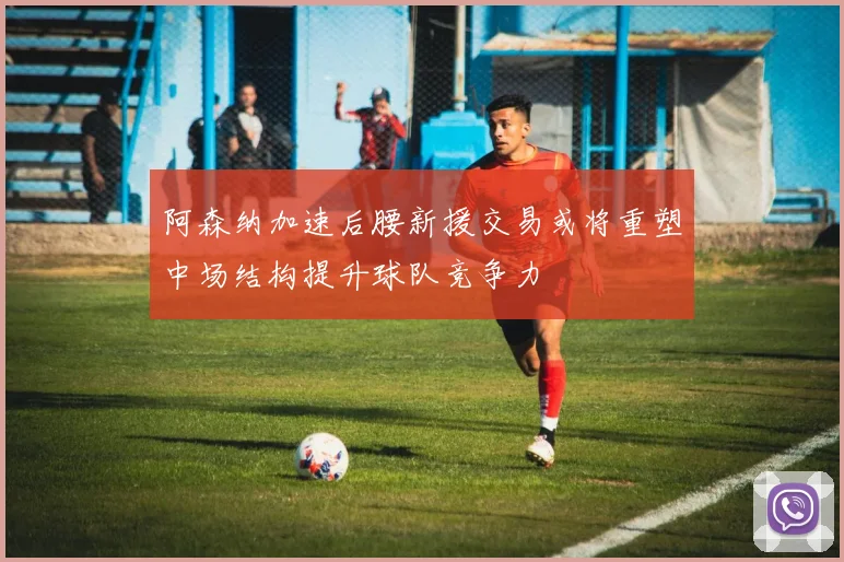 阿森纳加速后腰新援交易或将重塑中场结构提升球队竞争力