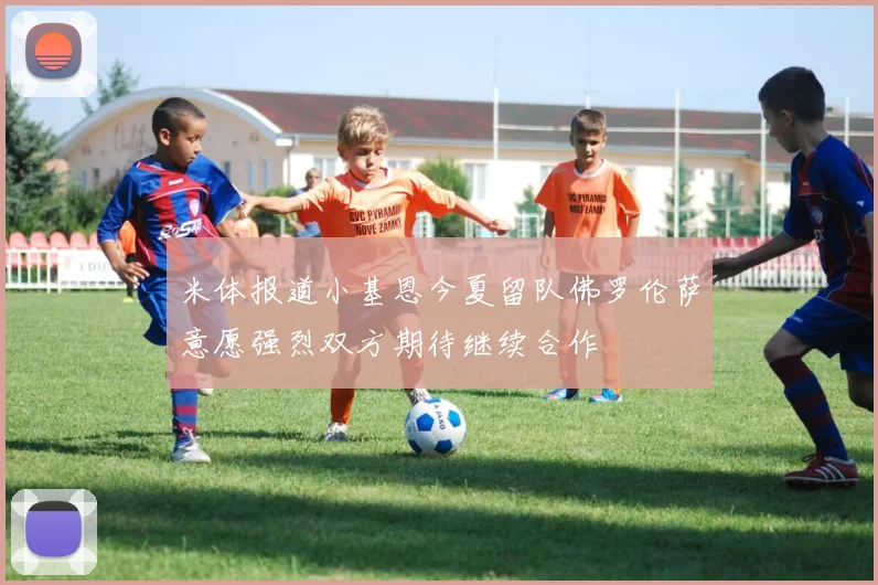 米体报道小基恩今夏留队佛罗伦萨意愿强烈双方期待继续合作