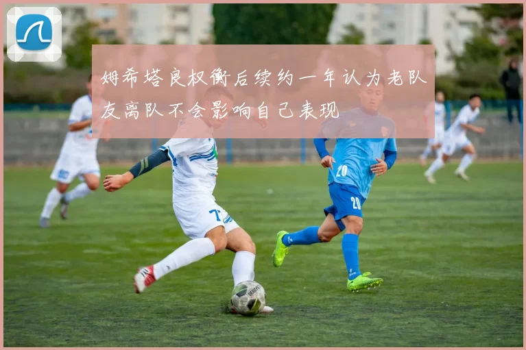 姆希塔良权衡后续约一年认为老队友离队不会影响自己表现