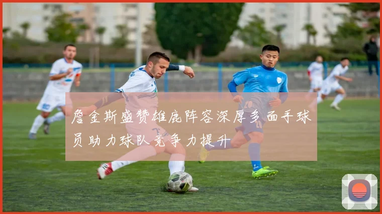 詹金斯盛赞雄鹿阵容深厚多面手球员助力球队竞争力提升