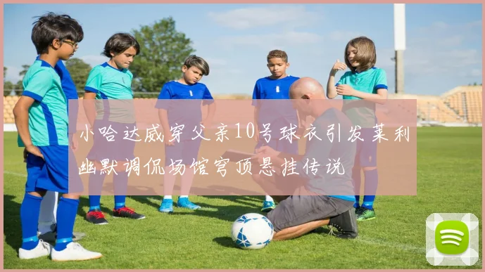 小哈达威穿父亲10号球衣引发莱利幽默调侃场馆穹顶悬挂传说