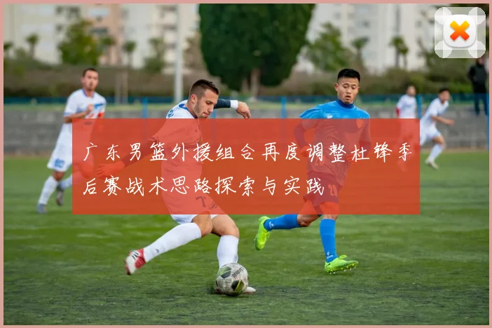 广东男篮外援组合再度调整杜锋季后赛战术思路探索与实践