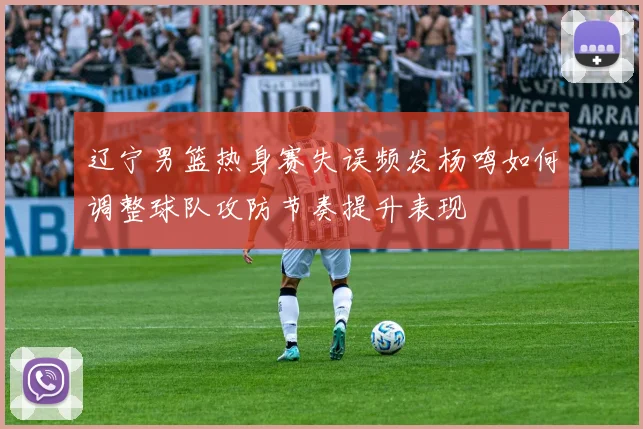 辽宁男篮热身赛失误频发杨鸣如何调整球队攻防节奏提升表现