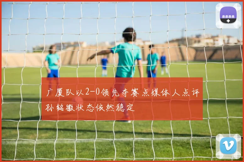 广厦队以2-0领先夺赛点媒体人点评孙铭徽状态依然稳定