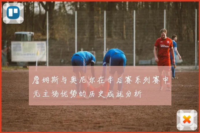 詹姆斯与奥尼尔在季后赛系列赛中无主场优势的历史成就分析