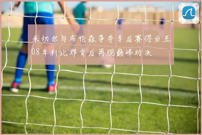 米切尔与布伦森争夺季后赛得分王08年科比邓肯后再现巅峰对决