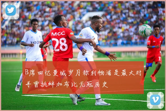 B席回忆曼城岁月称利物浦是最大对手曾挑衅加布比无冠历史