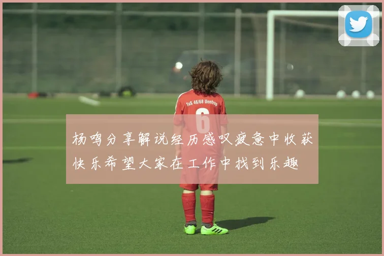 杨鸣分享解说经历感叹疲惫中收获快乐希望大家在工作中找到乐趣