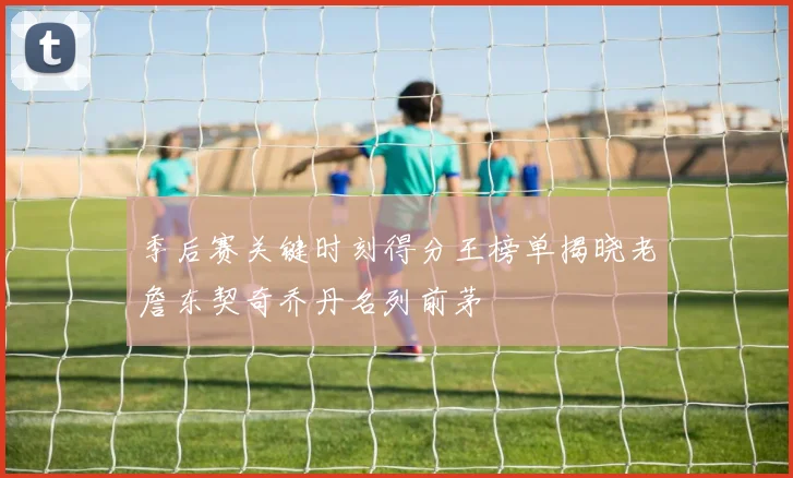 季后赛关键时刻得分王榜单揭晓老詹东契奇乔丹名列前茅