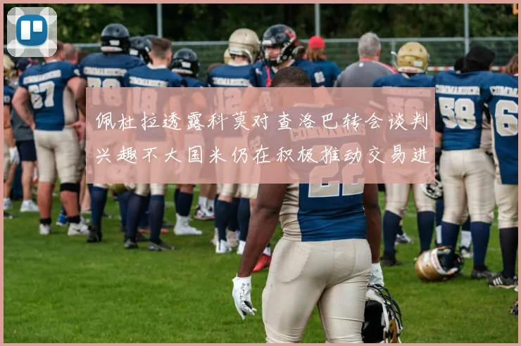 佩杜拉透露科莫对查洛巴转会谈判兴趣不大国米仍在积极推动交易进程