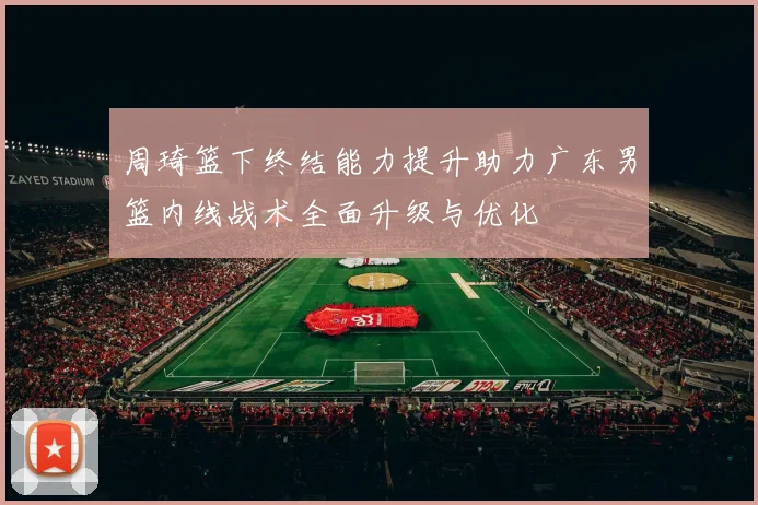 周琦篮下终结能力提升助力广东男篮内线战术全面升级与优化