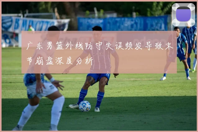 广东男篮外线防守失误频发导致末节崩盘深度分析