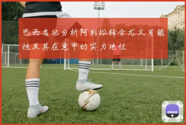 巴西名记分析阿利松转会尤文可能性及其在意甲的实力地位