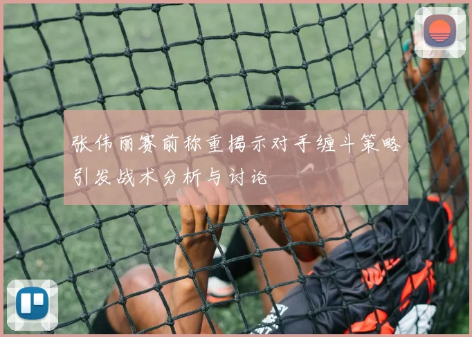 张伟丽赛前称重揭示对手缠斗策略引发战术分析与讨论