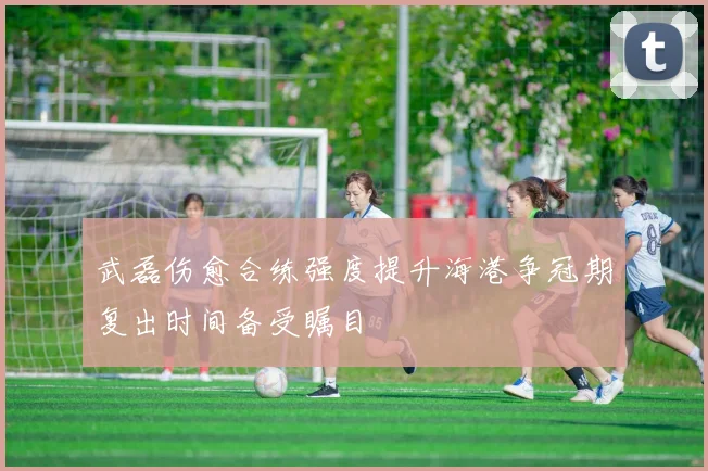 武磊伤愈合练强度提升海港争冠期复出时间备受瞩目